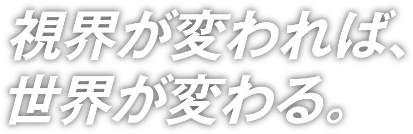 視界が変われば、世界が変わる。